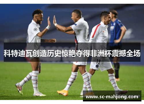 科特迪瓦创造历史惊艳夺得非洲杯震撼全场